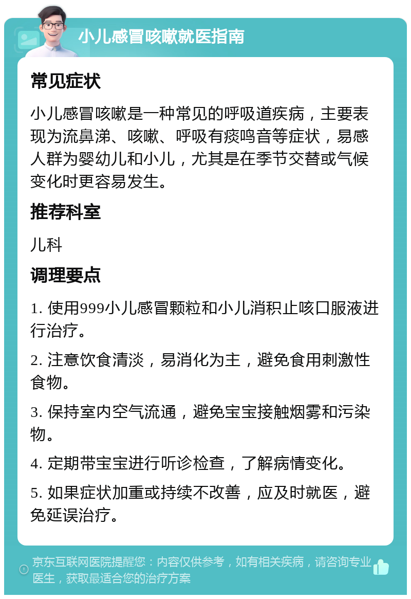 小儿感冒咳嗽就医指南 常见症状 小儿感冒咳嗽是一种常见的呼吸道疾病，主要表现为流鼻涕、咳嗽、呼吸有痰鸣音等症状，易感人群为婴幼儿和小儿，尤其是在季节交替或气候变化时更容易发生。 推荐科室 儿科 调理要点 1. 使用999小儿感冒颗粒和小儿消积止咳口服液进行治疗。 2. 注意饮食清淡，易消化为主，避免食用刺激性食物。 3. 保持室内空气流通，避免宝宝接触烟雾和污染物。 4. 定期带宝宝进行听诊检查，了解病情变化。 5. 如果症状加重或持续不改善，应及时就医，避免延误治疗。