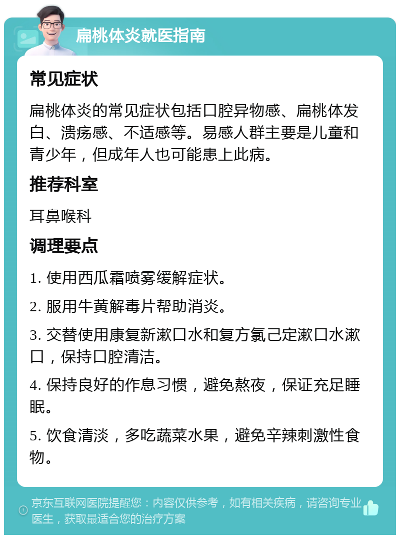 扁桃体炎就医指南 常见症状 扁桃体炎的常见症状包括口腔异物感、扁桃体发白、溃疡感、不适感等。易感人群主要是儿童和青少年，但成年人也可能患上此病。 推荐科室 耳鼻喉科 调理要点 1. 使用西瓜霜喷雾缓解症状。 2. 服用牛黄解毒片帮助消炎。 3. 交替使用康复新漱口水和复方氯己定漱口水漱口，保持口腔清洁。 4. 保持良好的作息习惯，避免熬夜，保证充足睡眠。 5. 饮食清淡，多吃蔬菜水果，避免辛辣刺激性食物。