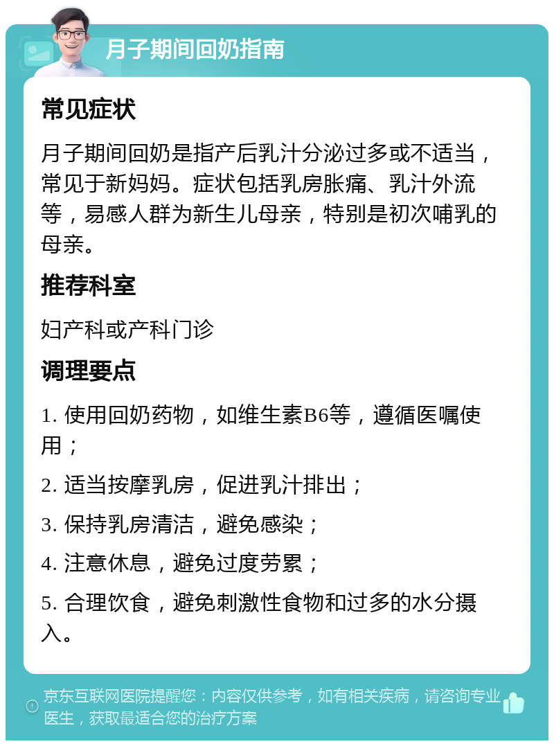 月子期间回奶指南 常见症状 月子期间回奶是指产后乳汁分泌过多或不适当，常见于新妈妈。症状包括乳房胀痛、乳汁外流等，易感人群为新生儿母亲，特别是初次哺乳的母亲。 推荐科室 妇产科或产科门诊 调理要点 1. 使用回奶药物，如维生素B6等，遵循医嘱使用； 2. 适当按摩乳房，促进乳汁排出； 3. 保持乳房清洁，避免感染； 4. 注意休息，避免过度劳累； 5. 合理饮食，避免刺激性食物和过多的水分摄入。