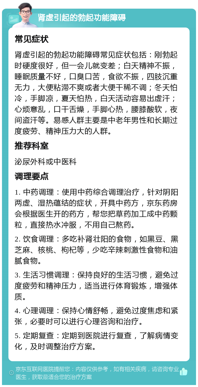 肾虚引起的勃起功能障碍 常见症状 肾虚引起的勃起功能障碍常见症状包括：刚勃起时硬度很好，但一会儿就变差；白天精神不振，睡眠质量不好，口臭口苦，食欲不振，四肢沉重无力，大便粘滞不爽或者大便干稀不调；冬天怕冷，手脚凉，夏天怕热，白天活动容易出虚汗；心烦意乱，口干舌燥，手脚心热，腰膝酸软，夜间盗汗等。易感人群主要是中老年男性和长期过度疲劳、精神压力大的人群。 推荐科室 泌尿外科或中医科 调理要点 1. 中药调理：使用中药综合调理治疗，针对阴阳两虚、湿热蕴结的症状，开具中药方，京东药房会根据医生开的药方，帮您把草药加工成中药颗粒，直接热水冲服，不用自己熬药。 2. 饮食调理：多吃补肾壮阳的食物，如黑豆、黑芝麻、核桃、枸杞等，少吃辛辣刺激性食物和油腻食物。 3. 生活习惯调理：保持良好的生活习惯，避免过度疲劳和精神压力，适当进行体育锻炼，增强体质。 4. 心理调理：保持心情舒畅，避免过度焦虑和紧张，必要时可以进行心理咨询和治疗。 5. 定期复查：定期到医院进行复查，了解病情变化，及时调整治疗方案。