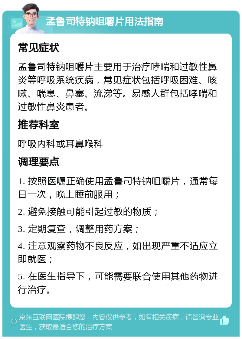 孟鲁司特钠咀嚼片用法指南 常见症状 孟鲁司特钠咀嚼片主要用于治疗哮喘和过敏性鼻炎等呼吸系统疾病，常见症状包括呼吸困难、咳嗽、喘息、鼻塞、流涕等。易感人群包括哮喘和过敏性鼻炎患者。 推荐科室 呼吸内科或耳鼻喉科 调理要点 1. 按照医嘱正确使用孟鲁司特钠咀嚼片，通常每日一次，晚上睡前服用； 2. 避免接触可能引起过敏的物质； 3. 定期复查，调整用药方案； 4. 注意观察药物不良反应，如出现严重不适应立即就医； 5. 在医生指导下，可能需要联合使用其他药物进行治疗。