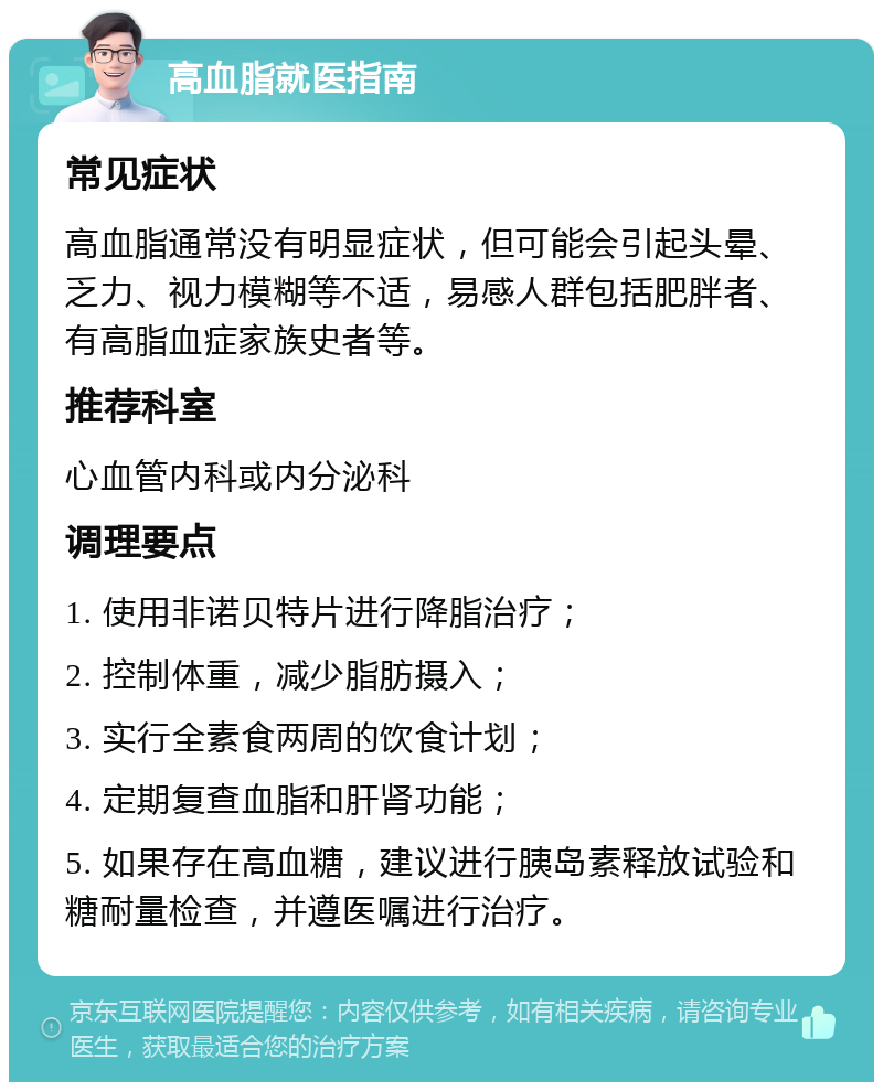 高血脂就医指南 常见症状 高血脂通常没有明显症状，但可能会引起头晕、乏力、视力模糊等不适，易感人群包括肥胖者、有高脂血症家族史者等。 推荐科室 心血管内科或内分泌科 调理要点 1. 使用非诺贝特片进行降脂治疗； 2. 控制体重，减少脂肪摄入； 3. 实行全素食两周的饮食计划； 4. 定期复查血脂和肝肾功能； 5. 如果存在高血糖，建议进行胰岛素释放试验和糖耐量检查，并遵医嘱进行治疗。