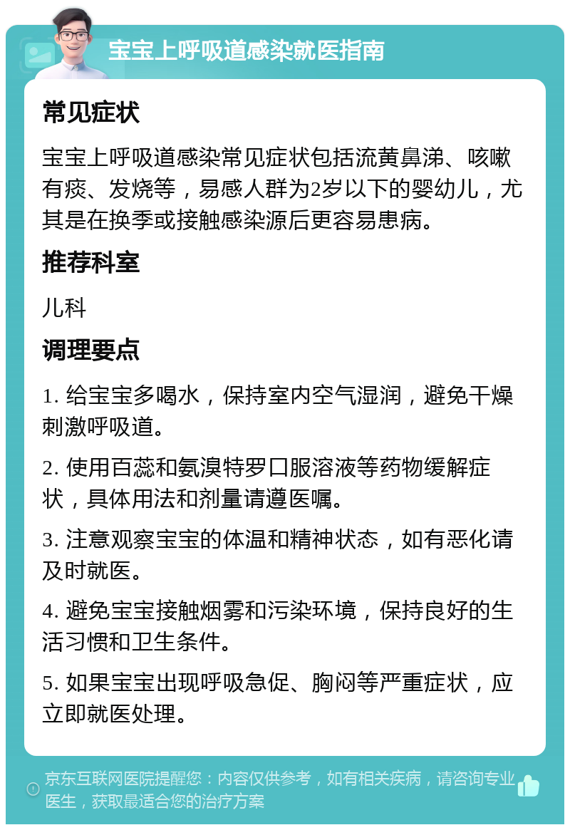 宝宝上呼吸道感染就医指南 常见症状 宝宝上呼吸道感染常见症状包括流黄鼻涕、咳嗽有痰、发烧等，易感人群为2岁以下的婴幼儿，尤其是在换季或接触感染源后更容易患病。 推荐科室 儿科 调理要点 1. 给宝宝多喝水，保持室内空气湿润，避免干燥刺激呼吸道。 2. 使用百蕊和氨溴特罗口服溶液等药物缓解症状，具体用法和剂量请遵医嘱。 3. 注意观察宝宝的体温和精神状态，如有恶化请及时就医。 4. 避免宝宝接触烟雾和污染环境，保持良好的生活习惯和卫生条件。 5. 如果宝宝出现呼吸急促、胸闷等严重症状，应立即就医处理。