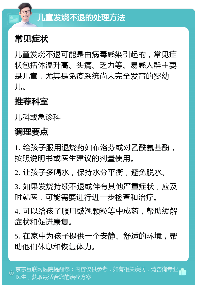 儿童发烧不退的处理方法 常见症状 儿童发烧不退可能是由病毒感染引起的，常见症状包括体温升高、头痛、乏力等。易感人群主要是儿童，尤其是免疫系统尚未完全发育的婴幼儿。 推荐科室 儿科或急诊科 调理要点 1. 给孩子服用退烧药如布洛芬或对乙酰氨基酚，按照说明书或医生建议的剂量使用。 2. 让孩子多喝水，保持水分平衡，避免脱水。 3. 如果发烧持续不退或伴有其他严重症状，应及时就医，可能需要进行进一步检查和治疗。 4. 可以给孩子服用豉翘颗粒等中成药，帮助缓解症状和促进康复。 5. 在家中为孩子提供一个安静、舒适的环境，帮助他们休息和恢复体力。