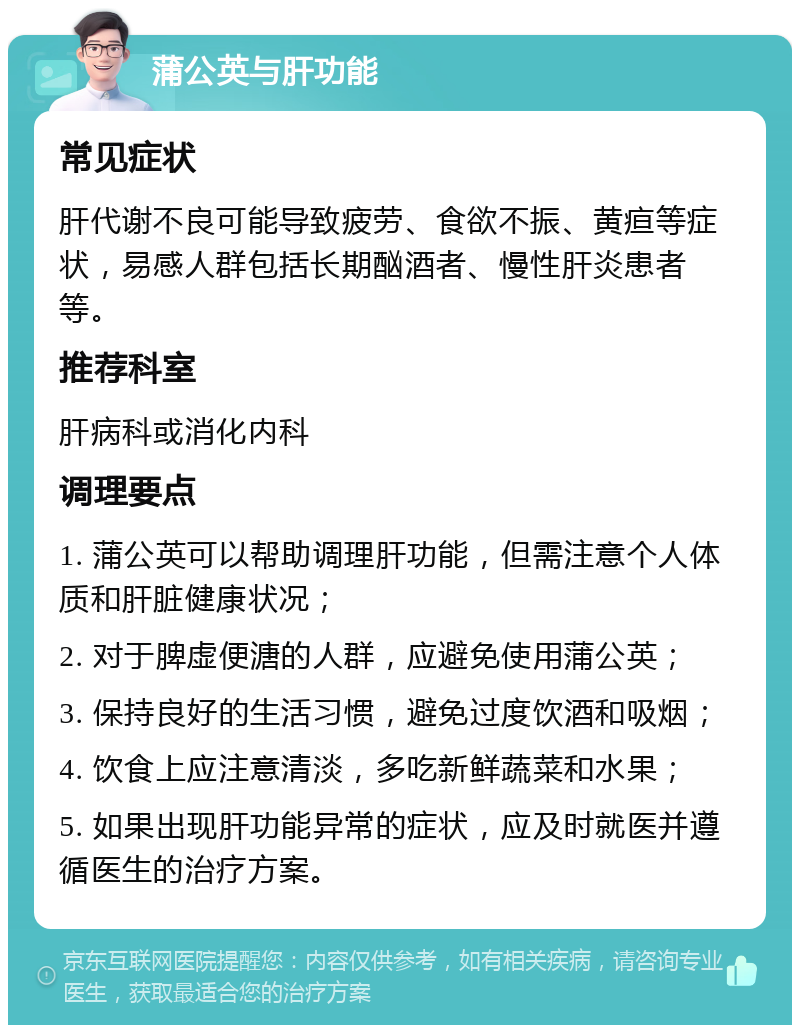 蒲公英与肝功能 常见症状 肝代谢不良可能导致疲劳、食欲不振、黄疸等症状，易感人群包括长期酗酒者、慢性肝炎患者等。 推荐科室 肝病科或消化内科 调理要点 1. 蒲公英可以帮助调理肝功能，但需注意个人体质和肝脏健康状况； 2. 对于脾虚便溏的人群，应避免使用蒲公英； 3. 保持良好的生活习惯，避免过度饮酒和吸烟； 4. 饮食上应注意清淡，多吃新鲜蔬菜和水果； 5. 如果出现肝功能异常的症状，应及时就医并遵循医生的治疗方案。