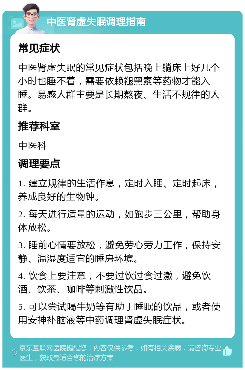 中医肾虚失眠调理指南 常见症状 中医肾虚失眠的常见症状包括晚上躺床上好几个小时也睡不着，需要依赖褪黑素等药物才能入睡。易感人群主要是长期熬夜、生活不规律的人群。 推荐科室 中医科 调理要点 1. 建立规律的生活作息，定时入睡、定时起床，养成良好的生物钟。 2. 每天进行适量的运动，如跑步三公里，帮助身体放松。 3. 睡前心情要放松，避免劳心劳力工作，保持安静、温湿度适宜的睡房环境。 4. 饮食上要注意，不要过饮过食过激，避免饮酒、饮茶、咖啡等刺激性饮品。 5. 可以尝试喝牛奶等有助于睡眠的饮品，或者使用安神补脑液等中药调理肾虚失眠症状。