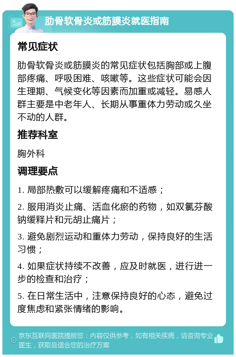 肋骨软骨炎或筋膜炎就医指南 常见症状 肋骨软骨炎或筋膜炎的常见症状包括胸部或上腹部疼痛、呼吸困难、咳嗽等。这些症状可能会因生理期、气候变化等因素而加重或减轻。易感人群主要是中老年人、长期从事重体力劳动或久坐不动的人群。 推荐科室 胸外科 调理要点 1. 局部热敷可以缓解疼痛和不适感； 2. 服用消炎止痛、活血化瘀的药物，如双氯芬酸钠缓释片和元胡止痛片； 3. 避免剧烈运动和重体力劳动，保持良好的生活习惯； 4. 如果症状持续不改善，应及时就医，进行进一步的检查和治疗； 5. 在日常生活中，注意保持良好的心态，避免过度焦虑和紧张情绪的影响。