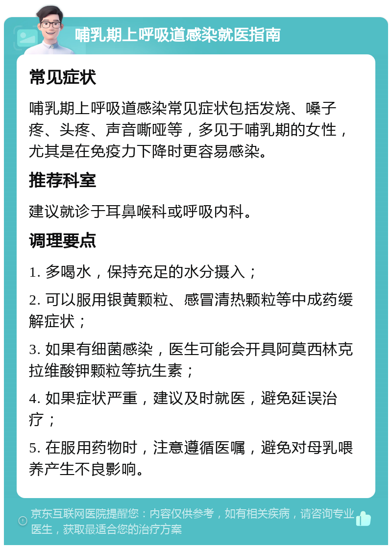 哺乳期上呼吸道感染就医指南 常见症状 哺乳期上呼吸道感染常见症状包括发烧、嗓子疼、头疼、声音嘶哑等，多见于哺乳期的女性，尤其是在免疫力下降时更容易感染。 推荐科室 建议就诊于耳鼻喉科或呼吸内科。 调理要点 1. 多喝水，保持充足的水分摄入； 2. 可以服用银黄颗粒、感冒清热颗粒等中成药缓解症状； 3. 如果有细菌感染，医生可能会开具阿莫西林克拉维酸钾颗粒等抗生素； 4. 如果症状严重，建议及时就医，避免延误治疗； 5. 在服用药物时，注意遵循医嘱，避免对母乳喂养产生不良影响。