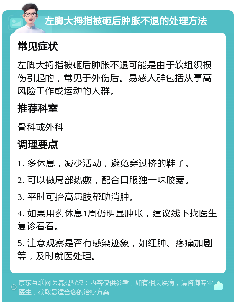 左脚大拇指被砸后肿胀不退的处理方法 常见症状 左脚大拇指被砸后肿胀不退可能是由于软组织损伤引起的，常见于外伤后。易感人群包括从事高风险工作或运动的人群。 推荐科室 骨科或外科 调理要点 1. 多休息，减少活动，避免穿过挤的鞋子。 2. 可以做局部热敷，配合口服独一味胶囊。 3. 平时可抬高患肢帮助消肿。 4. 如果用药休息1周仍明显肿胀，建议线下找医生复诊看看。 5. 注意观察是否有感染迹象，如红肿、疼痛加剧等，及时就医处理。