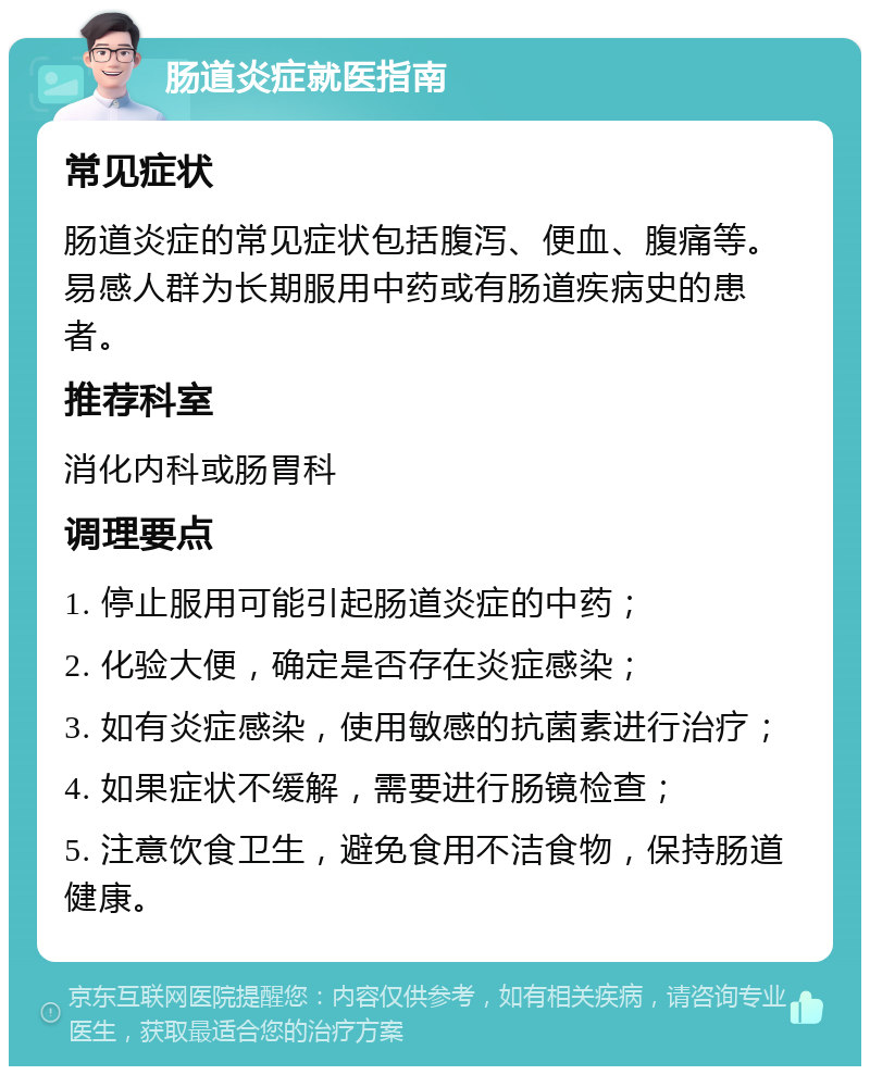 肠道炎症就医指南 常见症状 肠道炎症的常见症状包括腹泻、便血、腹痛等。易感人群为长期服用中药或有肠道疾病史的患者。 推荐科室 消化内科或肠胃科 调理要点 1. 停止服用可能引起肠道炎症的中药； 2. 化验大便，确定是否存在炎症感染； 3. 如有炎症感染，使用敏感的抗菌素进行治疗； 4. 如果症状不缓解，需要进行肠镜检查； 5. 注意饮食卫生，避免食用不洁食物，保持肠道健康。