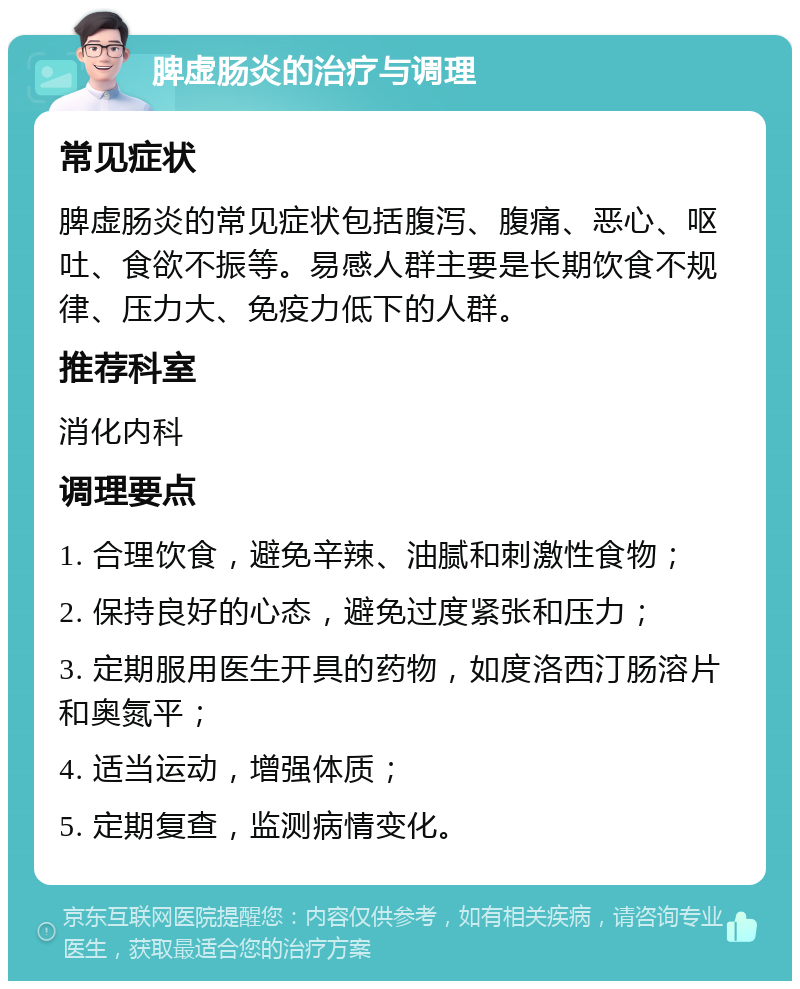 脾虚肠炎的治疗与调理 常见症状 脾虚肠炎的常见症状包括腹泻、腹痛、恶心、呕吐、食欲不振等。易感人群主要是长期饮食不规律、压力大、免疫力低下的人群。 推荐科室 消化内科 调理要点 1. 合理饮食，避免辛辣、油腻和刺激性食物； 2. 保持良好的心态，避免过度紧张和压力； 3. 定期服用医生开具的药物，如度洛西汀肠溶片和奥氮平； 4. 适当运动，增强体质； 5. 定期复查，监测病情变化。