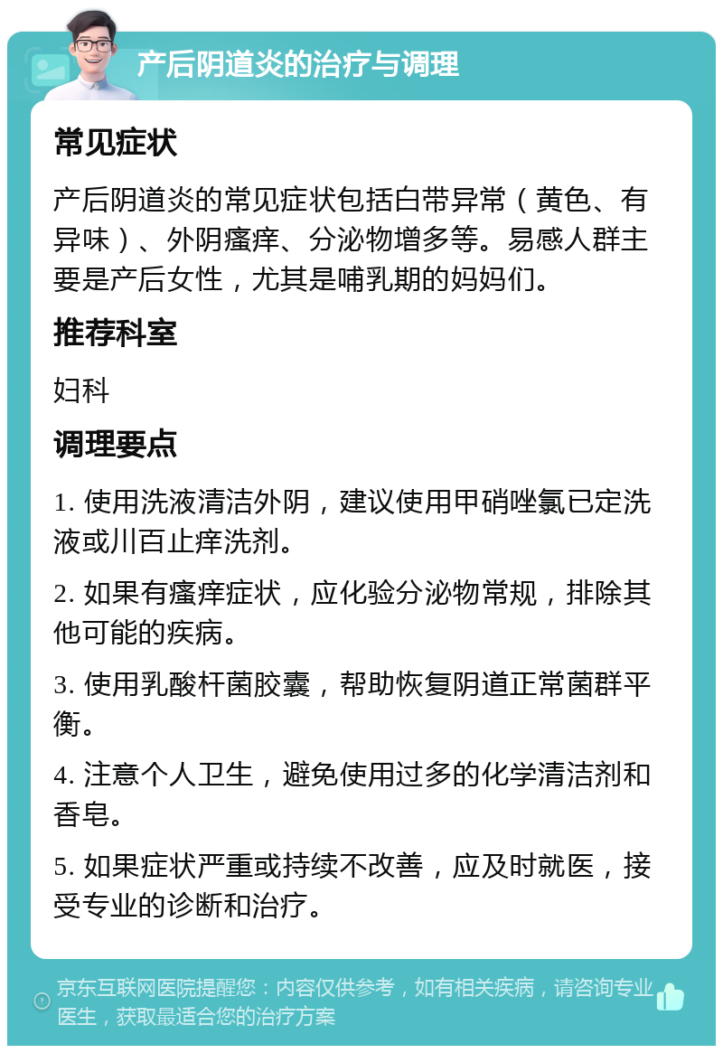 产后阴道炎的治疗与调理 常见症状 产后阴道炎的常见症状包括白带异常（黄色、有异味）、外阴瘙痒、分泌物增多等。易感人群主要是产后女性，尤其是哺乳期的妈妈们。 推荐科室 妇科 调理要点 1. 使用洗液清洁外阴，建议使用甲硝唑氯已定洗液或川百止痒洗剂。 2. 如果有瘙痒症状，应化验分泌物常规，排除其他可能的疾病。 3. 使用乳酸杆菌胶囊，帮助恢复阴道正常菌群平衡。 4. 注意个人卫生，避免使用过多的化学清洁剂和香皂。 5. 如果症状严重或持续不改善，应及时就医，接受专业的诊断和治疗。