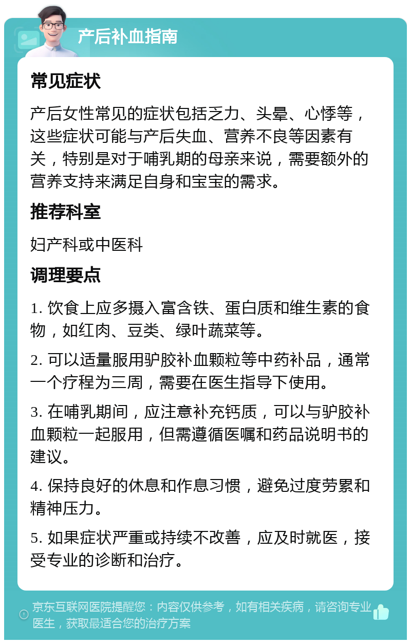 产后补血指南 常见症状 产后女性常见的症状包括乏力、头晕、心悸等，这些症状可能与产后失血、营养不良等因素有关，特别是对于哺乳期的母亲来说，需要额外的营养支持来满足自身和宝宝的需求。 推荐科室 妇产科或中医科 调理要点 1. 饮食上应多摄入富含铁、蛋白质和维生素的食物，如红肉、豆类、绿叶蔬菜等。 2. 可以适量服用驴胶补血颗粒等中药补品，通常一个疗程为三周，需要在医生指导下使用。 3. 在哺乳期间，应注意补充钙质，可以与驴胶补血颗粒一起服用，但需遵循医嘱和药品说明书的建议。 4. 保持良好的休息和作息习惯，避免过度劳累和精神压力。 5. 如果症状严重或持续不改善，应及时就医，接受专业的诊断和治疗。