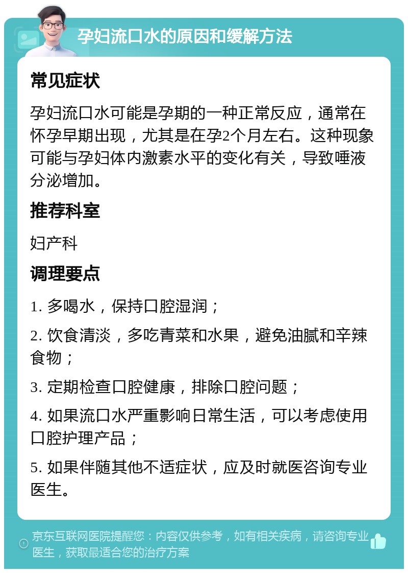 孕妇流口水的原因和缓解方法 常见症状 孕妇流口水可能是孕期的一种正常反应，通常在怀孕早期出现，尤其是在孕2个月左右。这种现象可能与孕妇体内激素水平的变化有关，导致唾液分泌增加。 推荐科室 妇产科 调理要点 1. 多喝水，保持口腔湿润； 2. 饮食清淡，多吃青菜和水果，避免油腻和辛辣食物； 3. 定期检查口腔健康，排除口腔问题； 4. 如果流口水严重影响日常生活，可以考虑使用口腔护理产品； 5. 如果伴随其他不适症状，应及时就医咨询专业医生。