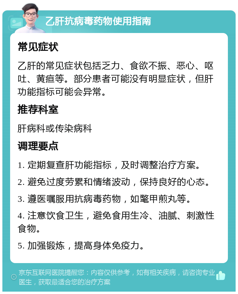 乙肝抗病毒药物使用指南 常见症状 乙肝的常见症状包括乏力、食欲不振、恶心、呕吐、黄疸等。部分患者可能没有明显症状，但肝功能指标可能会异常。 推荐科室 肝病科或传染病科 调理要点 1. 定期复查肝功能指标，及时调整治疗方案。 2. 避免过度劳累和情绪波动，保持良好的心态。 3. 遵医嘱服用抗病毒药物，如氅甲煎丸等。 4. 注意饮食卫生，避免食用生冷、油腻、刺激性食物。 5. 加强锻炼，提高身体免疫力。