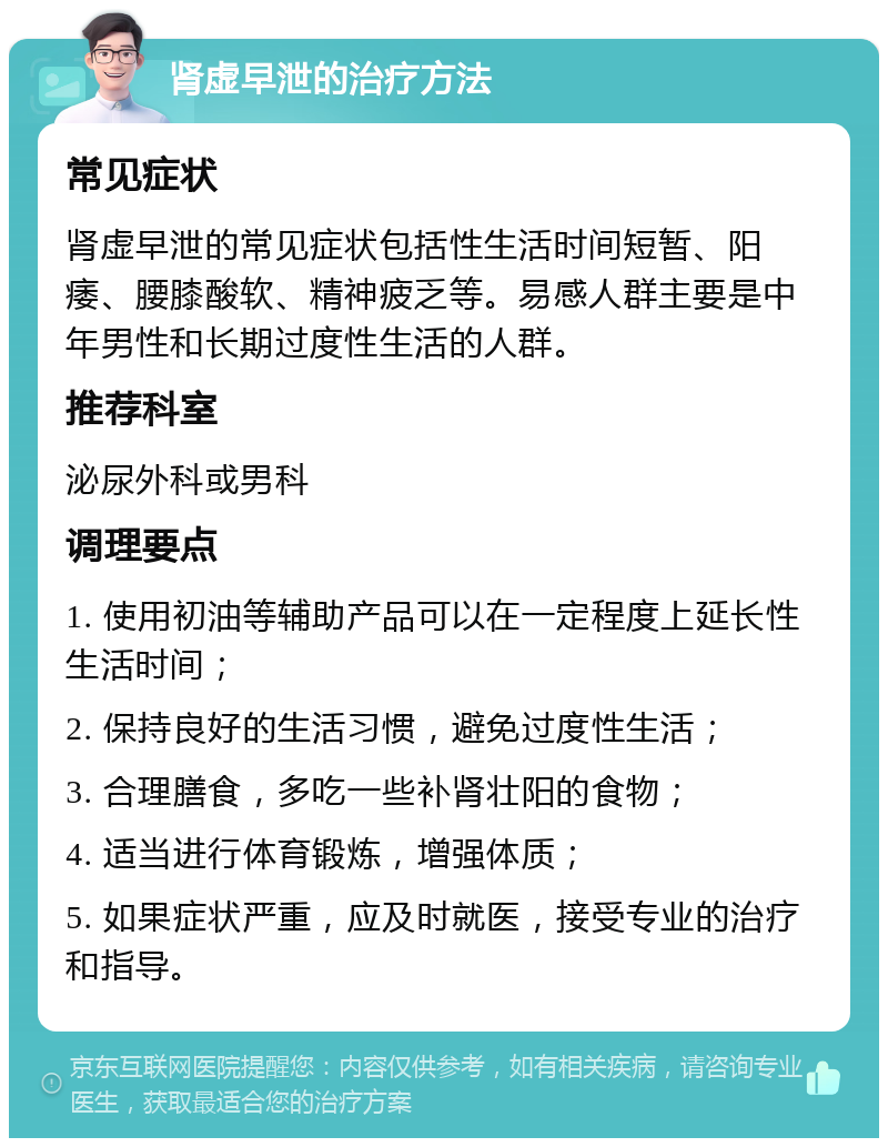 肾虚早泄的治疗方法 常见症状 肾虚早泄的常见症状包括性生活时间短暂、阳痿、腰膝酸软、精神疲乏等。易感人群主要是中年男性和长期过度性生活的人群。 推荐科室 泌尿外科或男科 调理要点 1. 使用初油等辅助产品可以在一定程度上延长性生活时间； 2. 保持良好的生活习惯，避免过度性生活； 3. 合理膳食，多吃一些补肾壮阳的食物； 4. 适当进行体育锻炼，增强体质； 5. 如果症状严重，应及时就医，接受专业的治疗和指导。