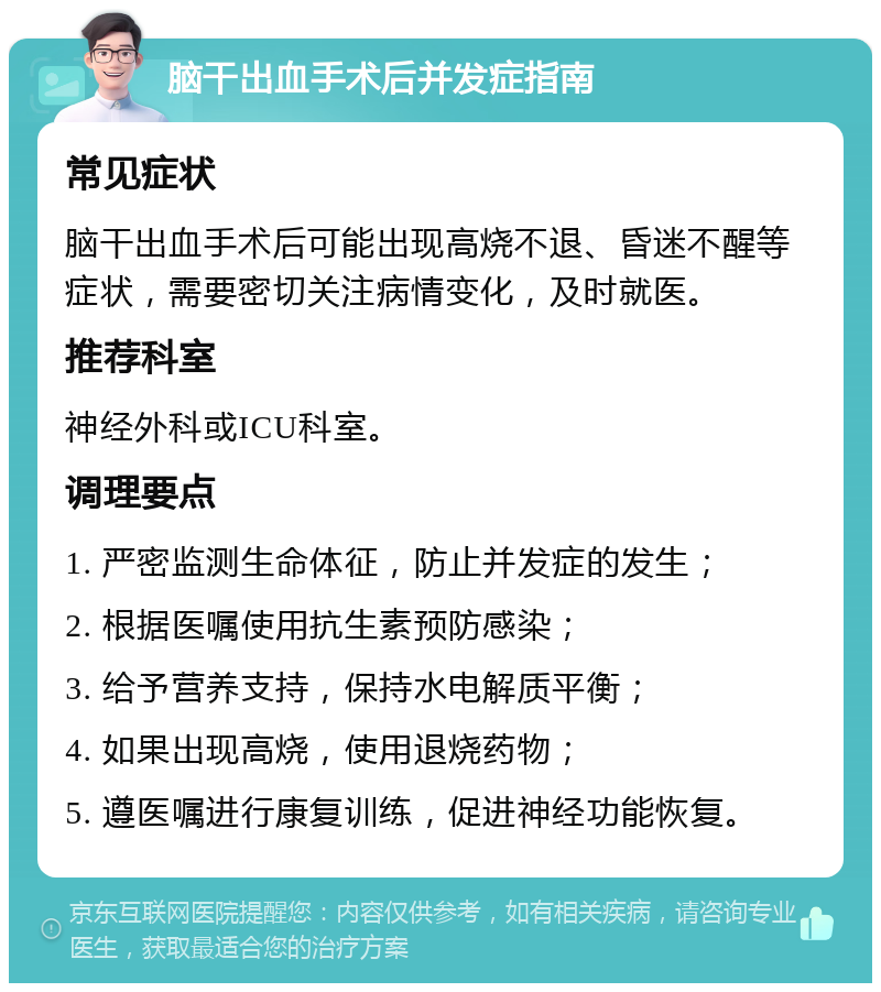 脑干出血手术后并发症指南 常见症状 脑干出血手术后可能出现高烧不退、昏迷不醒等症状，需要密切关注病情变化，及时就医。 推荐科室 神经外科或ICU科室。 调理要点 1. 严密监测生命体征，防止并发症的发生； 2. 根据医嘱使用抗生素预防感染； 3. 给予营养支持，保持水电解质平衡； 4. 如果出现高烧，使用退烧药物； 5. 遵医嘱进行康复训练，促进神经功能恢复。