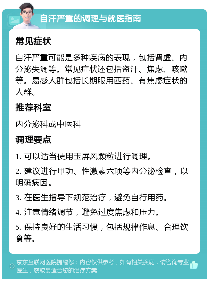 自汗严重的调理与就医指南 常见症状 自汗严重可能是多种疾病的表现，包括肾虚、内分泌失调等。常见症状还包括盗汗、焦虑、咳嗽等。易感人群包括长期服用西药、有焦虑症状的人群。 推荐科室 内分泌科或中医科 调理要点 1. 可以适当使用玉屏风颗粒进行调理。 2. 建议进行甲功、性激素六项等内分泌检查，以明确病因。 3. 在医生指导下规范治疗，避免自行用药。 4. 注意情绪调节，避免过度焦虑和压力。 5. 保持良好的生活习惯，包括规律作息、合理饮食等。