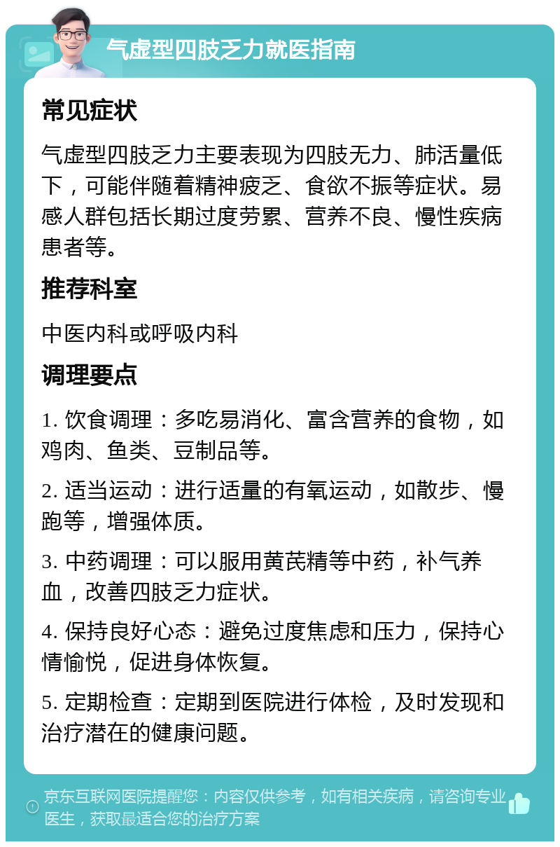 气虚型四肢乏力就医指南 常见症状 气虚型四肢乏力主要表现为四肢无力、肺活量低下，可能伴随着精神疲乏、食欲不振等症状。易感人群包括长期过度劳累、营养不良、慢性疾病患者等。 推荐科室 中医内科或呼吸内科 调理要点 1. 饮食调理：多吃易消化、富含营养的食物，如鸡肉、鱼类、豆制品等。 2. 适当运动：进行适量的有氧运动，如散步、慢跑等，增强体质。 3. 中药调理：可以服用黄芪精等中药，补气养血，改善四肢乏力症状。 4. 保持良好心态：避免过度焦虑和压力，保持心情愉悦，促进身体恢复。 5. 定期检查：定期到医院进行体检，及时发现和治疗潜在的健康问题。