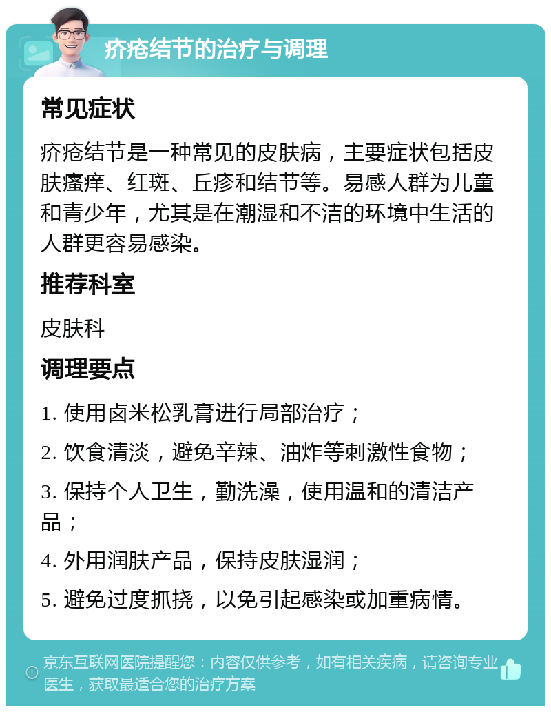 疥疮结节的治疗与调理 常见症状 疥疮结节是一种常见的皮肤病，主要症状包括皮肤瘙痒、红斑、丘疹和结节等。易感人群为儿童和青少年，尤其是在潮湿和不洁的环境中生活的人群更容易感染。 推荐科室 皮肤科 调理要点 1. 使用卤米松乳膏进行局部治疗； 2. 饮食清淡，避免辛辣、油炸等刺激性食物； 3. 保持个人卫生，勤洗澡，使用温和的清洁产品； 4. 外用润肤产品，保持皮肤湿润； 5. 避免过度抓挠，以免引起感染或加重病情。