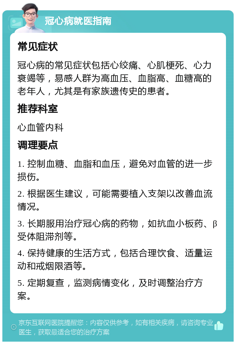 冠心病就医指南 常见症状 冠心病的常见症状包括心绞痛、心肌梗死、心力衰竭等，易感人群为高血压、血脂高、血糖高的老年人，尤其是有家族遗传史的患者。 推荐科室 心血管内科 调理要点 1. 控制血糖、血脂和血压，避免对血管的进一步损伤。 2. 根据医生建议，可能需要植入支架以改善血流情况。 3. 长期服用治疗冠心病的药物，如抗血小板药、β受体阻滞剂等。 4. 保持健康的生活方式，包括合理饮食、适量运动和戒烟限酒等。 5. 定期复查，监测病情变化，及时调整治疗方案。