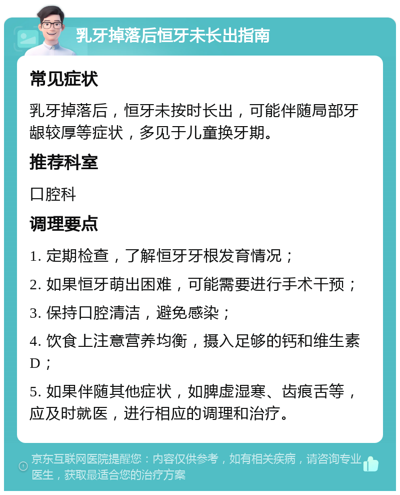 乳牙掉落后恒牙未长出指南 常见症状 乳牙掉落后，恒牙未按时长出，可能伴随局部牙龈较厚等症状，多见于儿童换牙期。 推荐科室 口腔科 调理要点 1. 定期检查，了解恒牙牙根发育情况； 2. 如果恒牙萌出困难，可能需要进行手术干预； 3. 保持口腔清洁，避免感染； 4. 饮食上注意营养均衡，摄入足够的钙和维生素D； 5. 如果伴随其他症状，如脾虚湿寒、齿痕舌等，应及时就医，进行相应的调理和治疗。