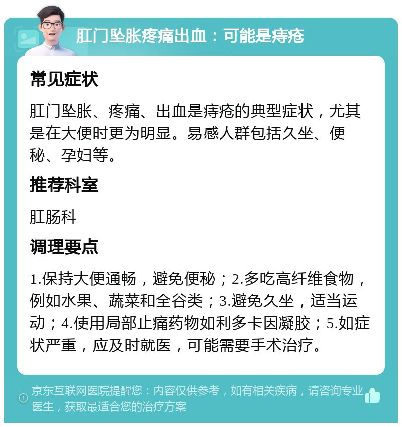 肛门坠胀疼痛出血：可能是痔疮 常见症状 肛门坠胀、疼痛、出血是痔疮的典型症状，尤其是在大便时更为明显。易感人群包括久坐、便秘、孕妇等。 推荐科室 肛肠科 调理要点 1.保持大便通畅，避免便秘；2.多吃高纤维食物，例如水果、蔬菜和全谷类；3.避免久坐，适当运动；4.使用局部止痛药物如利多卡因凝胶；5.如症状严重，应及时就医，可能需要手术治疗。