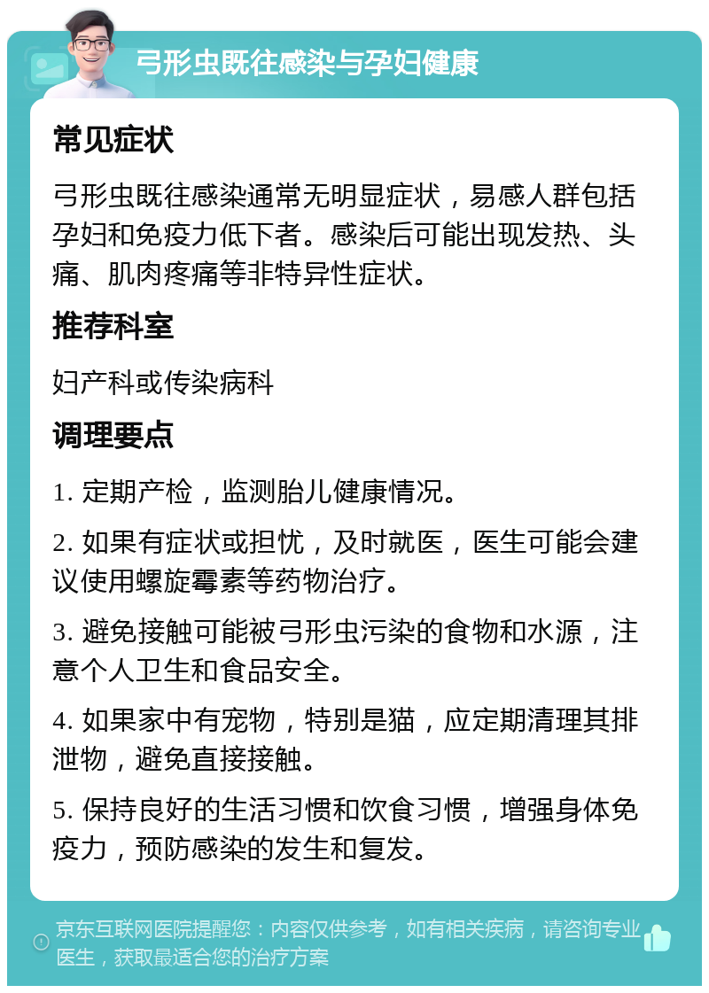 弓形虫既往感染与孕妇健康 常见症状 弓形虫既往感染通常无明显症状，易感人群包括孕妇和免疫力低下者。感染后可能出现发热、头痛、肌肉疼痛等非特异性症状。 推荐科室 妇产科或传染病科 调理要点 1. 定期产检，监测胎儿健康情况。 2. 如果有症状或担忧，及时就医，医生可能会建议使用螺旋霉素等药物治疗。 3. 避免接触可能被弓形虫污染的食物和水源，注意个人卫生和食品安全。 4. 如果家中有宠物，特别是猫，应定期清理其排泄物，避免直接接触。 5. 保持良好的生活习惯和饮食习惯，增强身体免疫力，预防感染的发生和复发。