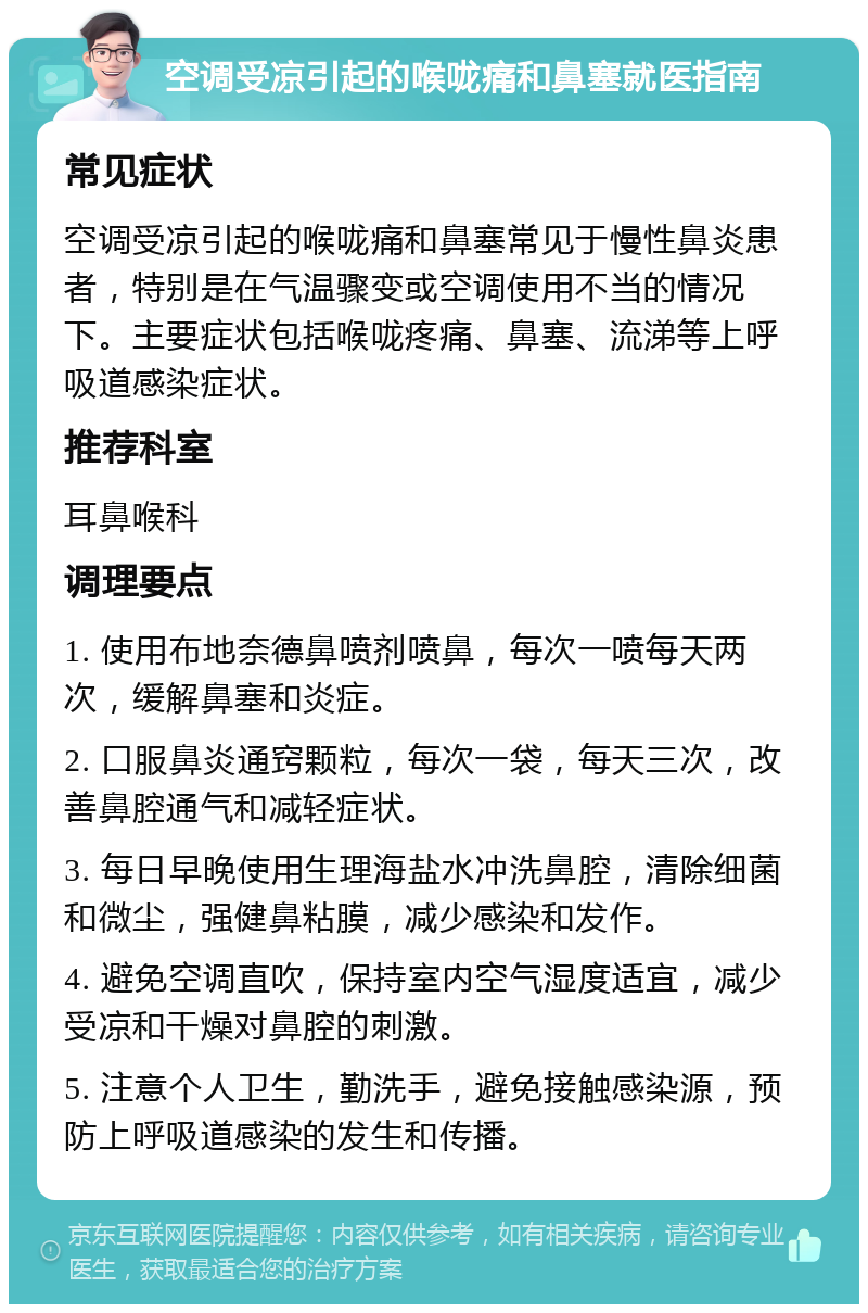 空调受凉引起的喉咙痛和鼻塞就医指南 常见症状 空调受凉引起的喉咙痛和鼻塞常见于慢性鼻炎患者，特别是在气温骤变或空调使用不当的情况下。主要症状包括喉咙疼痛、鼻塞、流涕等上呼吸道感染症状。 推荐科室 耳鼻喉科 调理要点 1. 使用布地奈德鼻喷剂喷鼻，每次一喷每天两次，缓解鼻塞和炎症。 2. 口服鼻炎通窍颗粒，每次一袋，每天三次，改善鼻腔通气和减轻症状。 3. 每日早晚使用生理海盐水冲洗鼻腔，清除细菌和微尘，强健鼻粘膜，减少感染和发作。 4. 避免空调直吹，保持室内空气湿度适宜，减少受凉和干燥对鼻腔的刺激。 5. 注意个人卫生，勤洗手，避免接触感染源，预防上呼吸道感染的发生和传播。