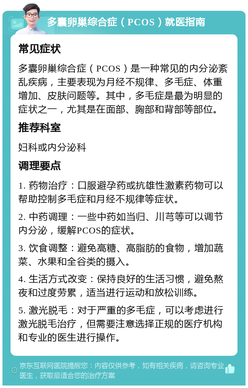 多囊卵巢综合症（PCOS）就医指南 常见症状 多囊卵巢综合症（PCOS）是一种常见的内分泌紊乱疾病，主要表现为月经不规律、多毛症、体重增加、皮肤问题等。其中，多毛症是最为明显的症状之一，尤其是在面部、胸部和背部等部位。 推荐科室 妇科或内分泌科 调理要点 1. 药物治疗：口服避孕药或抗雄性激素药物可以帮助控制多毛症和月经不规律等症状。 2. 中药调理：一些中药如当归、川芎等可以调节内分泌，缓解PCOS的症状。 3. 饮食调整：避免高糖、高脂肪的食物，增加蔬菜、水果和全谷类的摄入。 4. 生活方式改变：保持良好的生活习惯，避免熬夜和过度劳累，适当进行运动和放松训练。 5. 激光脱毛：对于严重的多毛症，可以考虑进行激光脱毛治疗，但需要注意选择正规的医疗机构和专业的医生进行操作。