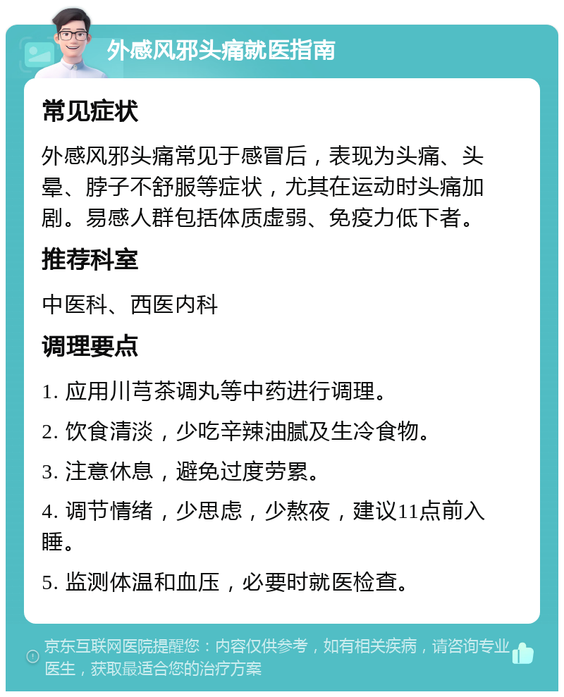 外感风邪头痛就医指南 常见症状 外感风邪头痛常见于感冒后，表现为头痛、头晕、脖子不舒服等症状，尤其在运动时头痛加剧。易感人群包括体质虚弱、免疫力低下者。 推荐科室 中医科、西医内科 调理要点 1. 应用川芎茶调丸等中药进行调理。 2. 饮食清淡，少吃辛辣油腻及生冷食物。 3. 注意休息，避免过度劳累。 4. 调节情绪，少思虑，少熬夜，建议11点前入睡。 5. 监测体温和血压，必要时就医检查。