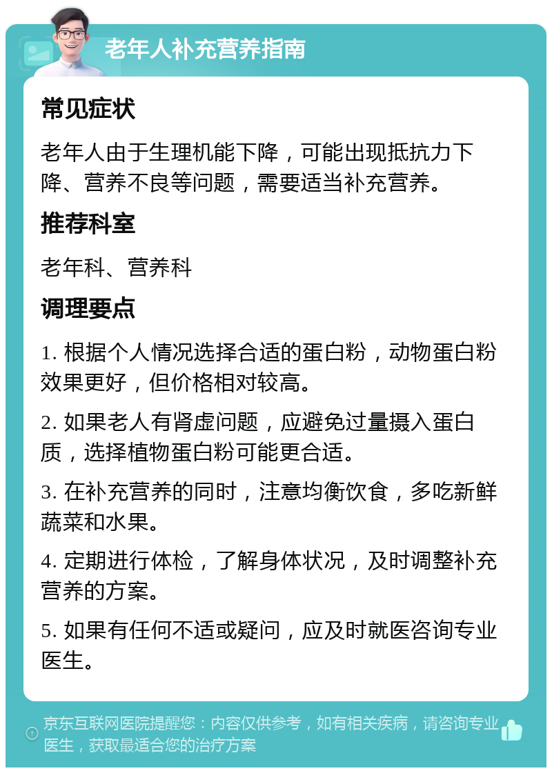 老年人补充营养指南 常见症状 老年人由于生理机能下降，可能出现抵抗力下降、营养不良等问题，需要适当补充营养。 推荐科室 老年科、营养科 调理要点 1. 根据个人情况选择合适的蛋白粉，动物蛋白粉效果更好，但价格相对较高。 2. 如果老人有肾虚问题，应避免过量摄入蛋白质，选择植物蛋白粉可能更合适。 3. 在补充营养的同时，注意均衡饮食，多吃新鲜蔬菜和水果。 4. 定期进行体检，了解身体状况，及时调整补充营养的方案。 5. 如果有任何不适或疑问，应及时就医咨询专业医生。