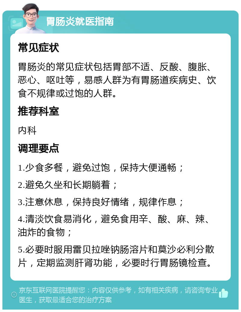 胃肠炎就医指南 常见症状 胃肠炎的常见症状包括胃部不适、反酸、腹胀、恶心、呕吐等，易感人群为有胃肠道疾病史、饮食不规律或过饱的人群。 推荐科室 内科 调理要点 1.少食多餐，避免过饱，保持大便通畅； 2.避免久坐和长期躺着； 3.注意休息，保持良好情绪，规律作息； 4.清淡饮食易消化，避免食用辛、酸、麻、辣、油炸的食物； 5.必要时服用雷贝拉唑钠肠溶片和莫沙必利分散片，定期监测肝肾功能，必要时行胃肠镜检查。