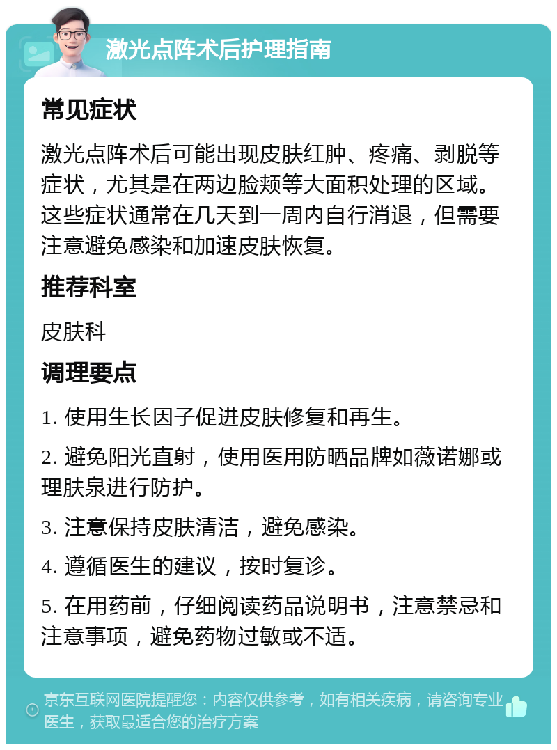 激光点阵术后护理指南 常见症状 激光点阵术后可能出现皮肤红肿、疼痛、剥脱等症状，尤其是在两边脸颊等大面积处理的区域。这些症状通常在几天到一周内自行消退，但需要注意避免感染和加速皮肤恢复。 推荐科室 皮肤科 调理要点 1. 使用生长因子促进皮肤修复和再生。 2. 避免阳光直射，使用医用防晒品牌如薇诺娜或理肤泉进行防护。 3. 注意保持皮肤清洁，避免感染。 4. 遵循医生的建议，按时复诊。 5. 在用药前，仔细阅读药品说明书，注意禁忌和注意事项，避免药物过敏或不适。