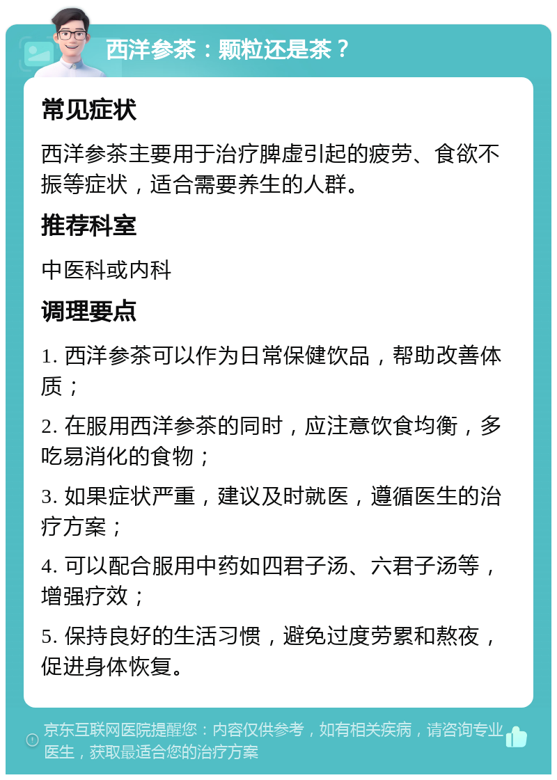 西洋参茶：颗粒还是茶？ 常见症状 西洋参茶主要用于治疗脾虚引起的疲劳、食欲不振等症状，适合需要养生的人群。 推荐科室 中医科或内科 调理要点 1. 西洋参茶可以作为日常保健饮品，帮助改善体质； 2. 在服用西洋参茶的同时，应注意饮食均衡，多吃易消化的食物； 3. 如果症状严重，建议及时就医，遵循医生的治疗方案； 4. 可以配合服用中药如四君子汤、六君子汤等，增强疗效； 5. 保持良好的生活习惯，避免过度劳累和熬夜，促进身体恢复。