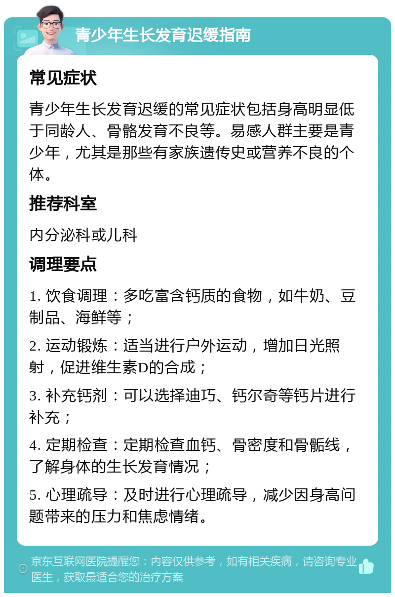 青少年生长发育迟缓指南 常见症状 青少年生长发育迟缓的常见症状包括身高明显低于同龄人、骨骼发育不良等。易感人群主要是青少年，尤其是那些有家族遗传史或营养不良的个体。 推荐科室 内分泌科或儿科 调理要点 1. 饮食调理：多吃富含钙质的食物，如牛奶、豆制品、海鲜等； 2. 运动锻炼：适当进行户外运动，增加日光照射，促进维生素D的合成； 3. 补充钙剂：可以选择迪巧、钙尔奇等钙片进行补充； 4. 定期检查：定期检查血钙、骨密度和骨骺线，了解身体的生长发育情况； 5. 心理疏导：及时进行心理疏导，减少因身高问题带来的压力和焦虑情绪。