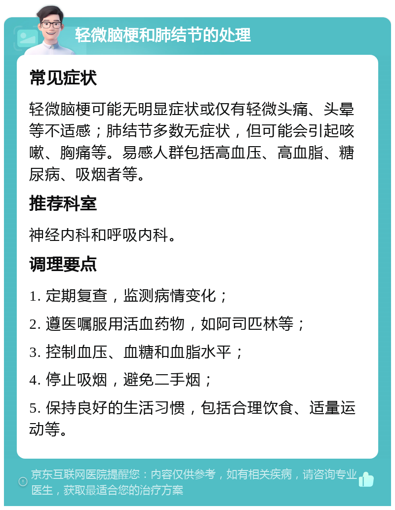 轻微脑梗和肺结节的处理 常见症状 轻微脑梗可能无明显症状或仅有轻微头痛、头晕等不适感；肺结节多数无症状，但可能会引起咳嗽、胸痛等。易感人群包括高血压、高血脂、糖尿病、吸烟者等。 推荐科室 神经内科和呼吸内科。 调理要点 1. 定期复查，监测病情变化； 2. 遵医嘱服用活血药物，如阿司匹林等； 3. 控制血压、血糖和血脂水平； 4. 停止吸烟，避免二手烟； 5. 保持良好的生活习惯，包括合理饮食、适量运动等。