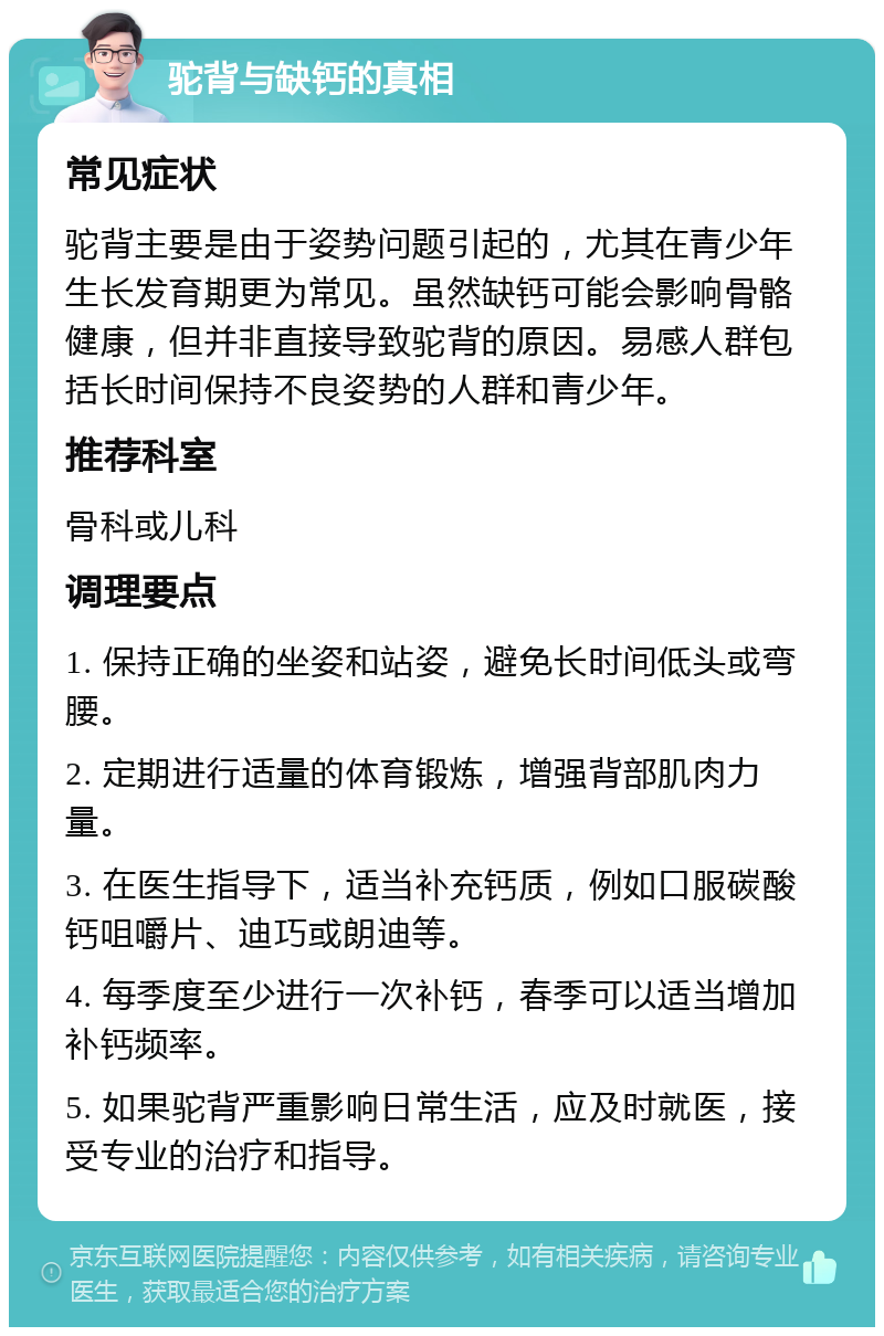 驼背与缺钙的真相 常见症状 驼背主要是由于姿势问题引起的，尤其在青少年生长发育期更为常见。虽然缺钙可能会影响骨骼健康，但并非直接导致驼背的原因。易感人群包括长时间保持不良姿势的人群和青少年。 推荐科室 骨科或儿科 调理要点 1. 保持正确的坐姿和站姿，避免长时间低头或弯腰。 2. 定期进行适量的体育锻炼，增强背部肌肉力量。 3. 在医生指导下，适当补充钙质，例如口服碳酸钙咀嚼片、迪巧或朗迪等。 4. 每季度至少进行一次补钙，春季可以适当增加补钙频率。 5. 如果驼背严重影响日常生活，应及时就医，接受专业的治疗和指导。