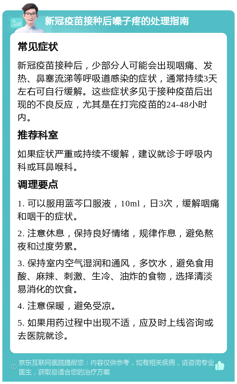 新冠疫苗接种后嗓子疼的处理指南 常见症状 新冠疫苗接种后，少部分人可能会出现咽痛、发热、鼻塞流涕等呼吸道感染的症状，通常持续3天左右可自行缓解。这些症状多见于接种疫苗后出现的不良反应，尤其是在打完疫苗的24-48小时内。 推荐科室 如果症状严重或持续不缓解，建议就诊于呼吸内科或耳鼻喉科。 调理要点 1. 可以服用蓝芩口服液，10ml，日3次，缓解咽痛和咽干的症状。 2. 注意休息，保持良好情绪，规律作息，避免熬夜和过度劳累。 3. 保持室内空气湿润和通风，多饮水，避免食用酸、麻辣、刺激、生冷、油炸的食物，选择清淡易消化的饮食。 4. 注意保暖，避免受凉。 5. 如果用药过程中出现不适，应及时上线咨询或去医院就诊。