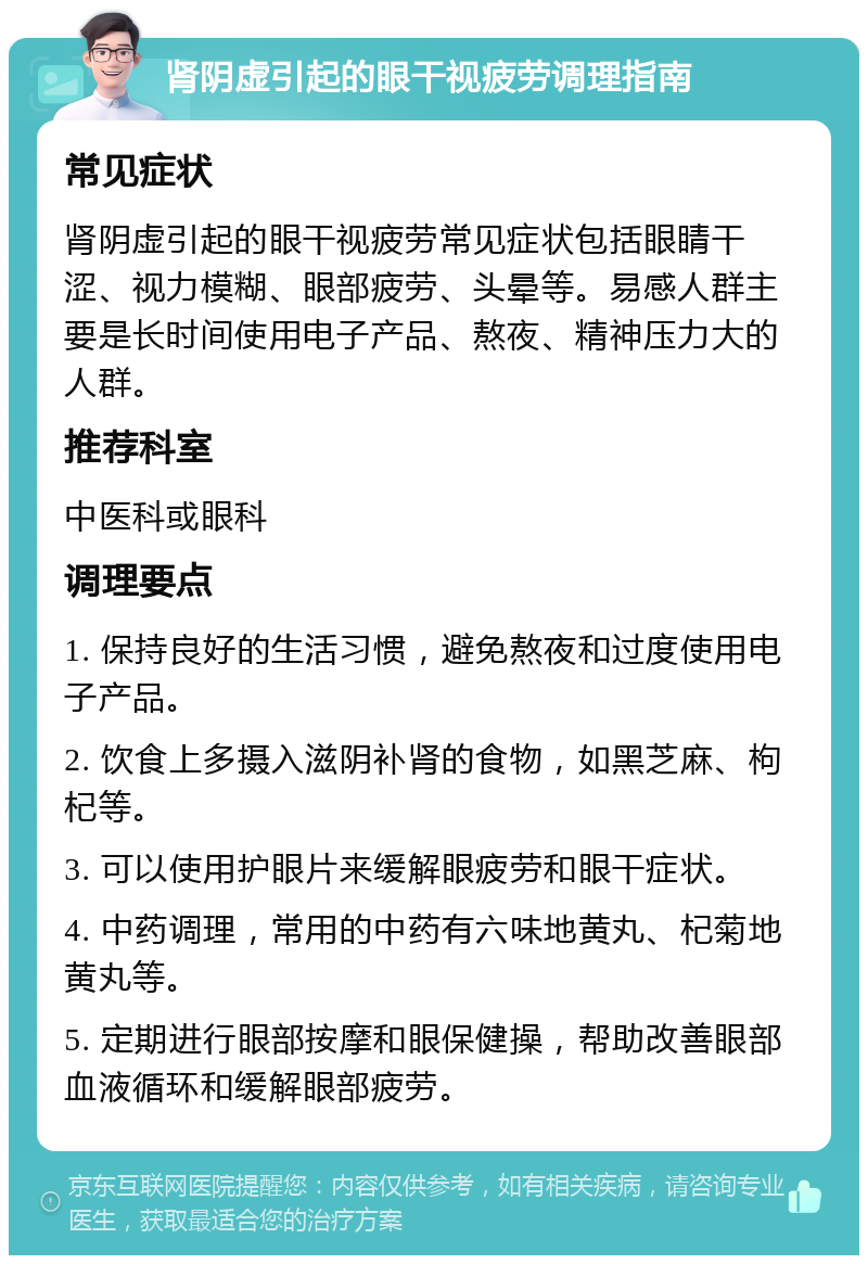 肾阴虚引起的眼干视疲劳调理指南 常见症状 肾阴虚引起的眼干视疲劳常见症状包括眼睛干涩、视力模糊、眼部疲劳、头晕等。易感人群主要是长时间使用电子产品、熬夜、精神压力大的人群。 推荐科室 中医科或眼科 调理要点 1. 保持良好的生活习惯，避免熬夜和过度使用电子产品。 2. 饮食上多摄入滋阴补肾的食物，如黑芝麻、枸杞等。 3. 可以使用护眼片来缓解眼疲劳和眼干症状。 4. 中药调理，常用的中药有六味地黄丸、杞菊地黄丸等。 5. 定期进行眼部按摩和眼保健操，帮助改善眼部血液循环和缓解眼部疲劳。