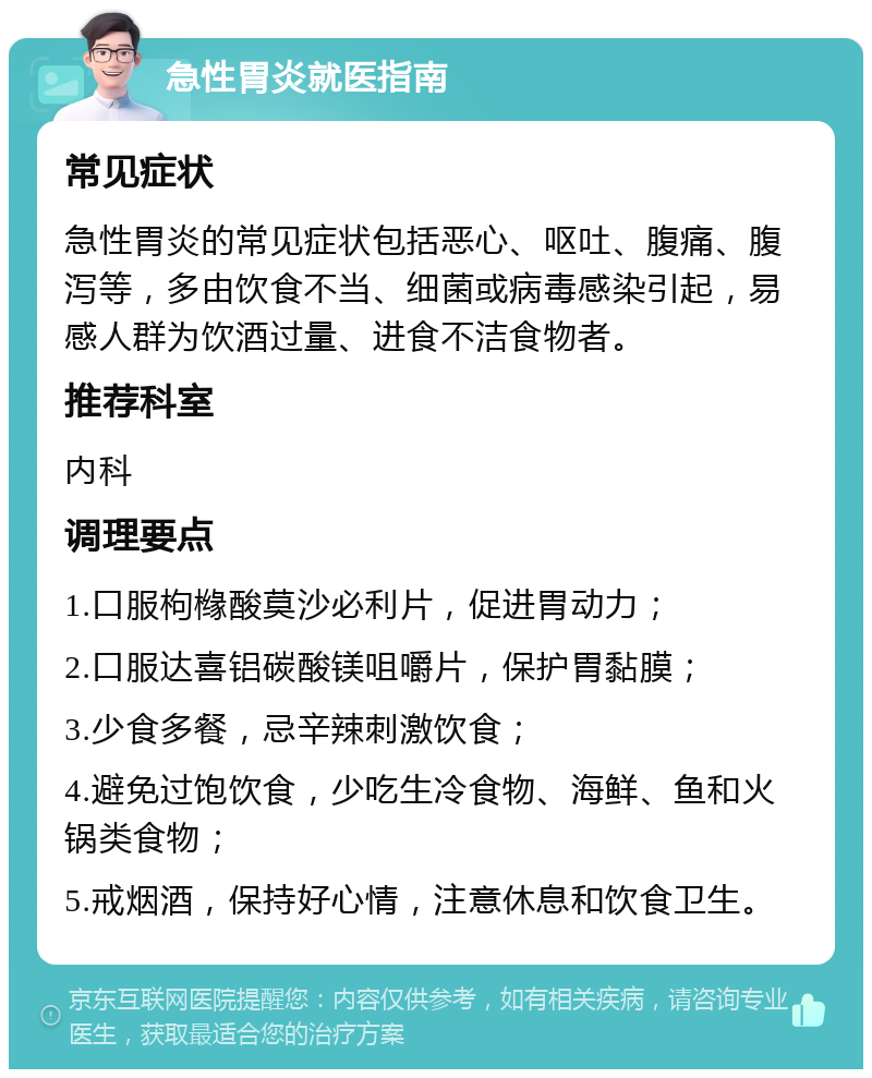 急性胃炎就医指南 常见症状 急性胃炎的常见症状包括恶心、呕吐、腹痛、腹泻等，多由饮食不当、细菌或病毒感染引起，易感人群为饮酒过量、进食不洁食物者。 推荐科室 内科 调理要点 1.口服枸橼酸莫沙必利片，促进胃动力； 2.口服达喜铝碳酸镁咀嚼片，保护胃黏膜； 3.少食多餐，忌辛辣刺激饮食； 4.避免过饱饮食，少吃生冷食物、海鲜、鱼和火锅类食物； 5.戒烟酒，保持好心情，注意休息和饮食卫生。