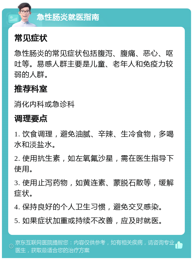 急性肠炎就医指南 常见症状 急性肠炎的常见症状包括腹泻、腹痛、恶心、呕吐等。易感人群主要是儿童、老年人和免疫力较弱的人群。 推荐科室 消化内科或急诊科 调理要点 1. 饮食调理，避免油腻、辛辣、生冷食物，多喝水和淡盐水。 2. 使用抗生素，如左氧氟沙星，需在医生指导下使用。 3. 使用止泻药物，如黄连素、蒙脱石散等，缓解症状。 4. 保持良好的个人卫生习惯，避免交叉感染。 5. 如果症状加重或持续不改善，应及时就医。