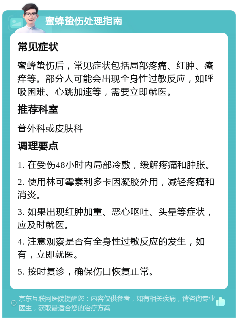 蜜蜂蛰伤处理指南 常见症状 蜜蜂蛰伤后，常见症状包括局部疼痛、红肿、瘙痒等。部分人可能会出现全身性过敏反应，如呼吸困难、心跳加速等，需要立即就医。 推荐科室 普外科或皮肤科 调理要点 1. 在受伤48小时内局部冷敷，缓解疼痛和肿胀。 2. 使用林可霉素利多卡因凝胶外用，减轻疼痛和消炎。 3. 如果出现红肿加重、恶心呕吐、头晕等症状，应及时就医。 4. 注意观察是否有全身性过敏反应的发生，如有，立即就医。 5. 按时复诊，确保伤口恢复正常。