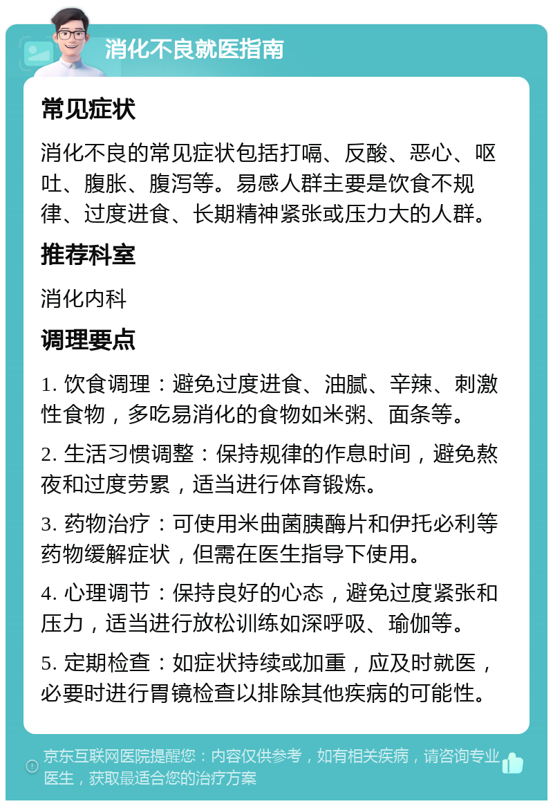 消化不良就医指南 常见症状 消化不良的常见症状包括打嗝、反酸、恶心、呕吐、腹胀、腹泻等。易感人群主要是饮食不规律、过度进食、长期精神紧张或压力大的人群。 推荐科室 消化内科 调理要点 1. 饮食调理：避免过度进食、油腻、辛辣、刺激性食物，多吃易消化的食物如米粥、面条等。 2. 生活习惯调整：保持规律的作息时间，避免熬夜和过度劳累，适当进行体育锻炼。 3. 药物治疗：可使用米曲菌胰酶片和伊托必利等药物缓解症状，但需在医生指导下使用。 4. 心理调节：保持良好的心态，避免过度紧张和压力，适当进行放松训练如深呼吸、瑜伽等。 5. 定期检查：如症状持续或加重，应及时就医，必要时进行胃镜检查以排除其他疾病的可能性。