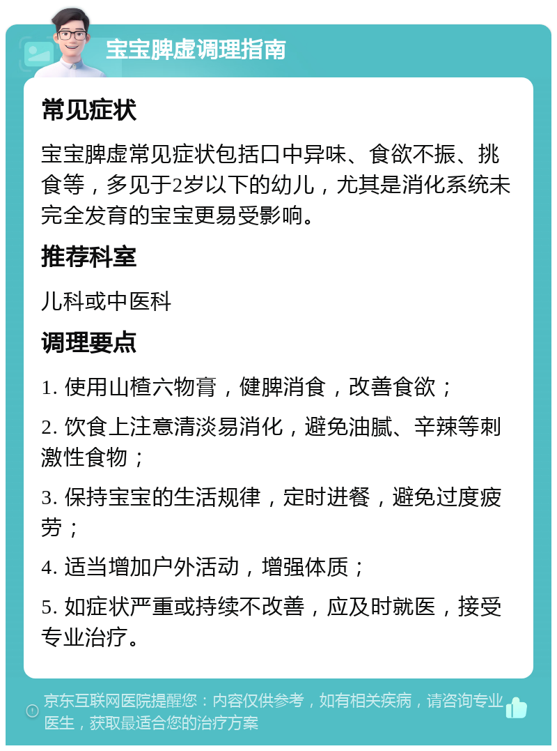 宝宝脾虚调理指南 常见症状 宝宝脾虚常见症状包括口中异味、食欲不振、挑食等，多见于2岁以下的幼儿，尤其是消化系统未完全发育的宝宝更易受影响。 推荐科室 儿科或中医科 调理要点 1. 使用山楂六物膏，健脾消食，改善食欲； 2. 饮食上注意清淡易消化，避免油腻、辛辣等刺激性食物； 3. 保持宝宝的生活规律，定时进餐，避免过度疲劳； 4. 适当增加户外活动，增强体质； 5. 如症状严重或持续不改善，应及时就医，接受专业治疗。