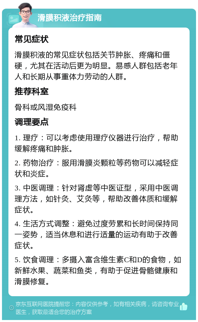 滑膜积液治疗指南 常见症状 滑膜积液的常见症状包括关节肿胀、疼痛和僵硬，尤其在活动后更为明显。易感人群包括老年人和长期从事重体力劳动的人群。 推荐科室 骨科或风湿免疫科 调理要点 1. 理疗：可以考虑使用理疗仪器进行治疗，帮助缓解疼痛和肿胀。 2. 药物治疗：服用滑膜炎颗粒等药物可以减轻症状和炎症。 3. 中医调理：针对肾虚等中医证型，采用中医调理方法，如针灸、艾灸等，帮助改善体质和缓解症状。 4. 生活方式调整：避免过度劳累和长时间保持同一姿势，适当休息和进行适量的运动有助于改善症状。 5. 饮食调理：多摄入富含维生素C和D的食物，如新鲜水果、蔬菜和鱼类，有助于促进骨骼健康和滑膜修复。