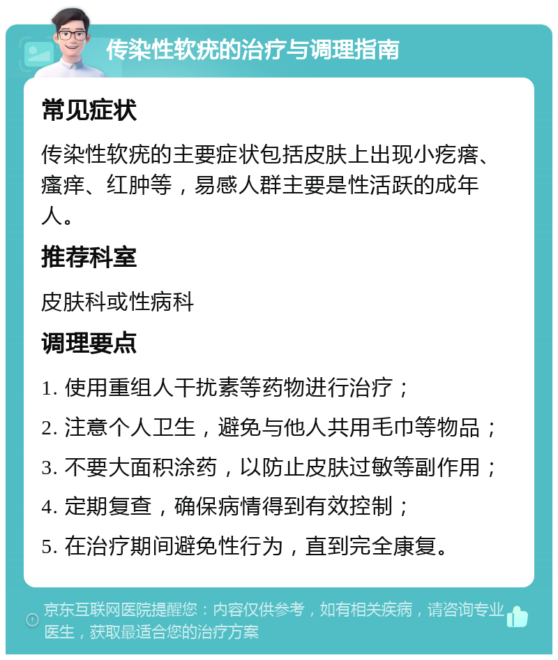 传染性软疣的治疗与调理指南 常见症状 传染性软疣的主要症状包括皮肤上出现小疙瘩、瘙痒、红肿等，易感人群主要是性活跃的成年人。 推荐科室 皮肤科或性病科 调理要点 1. 使用重组人干扰素等药物进行治疗； 2. 注意个人卫生，避免与他人共用毛巾等物品； 3. 不要大面积涂药，以防止皮肤过敏等副作用； 4. 定期复查，确保病情得到有效控制； 5. 在治疗期间避免性行为，直到完全康复。