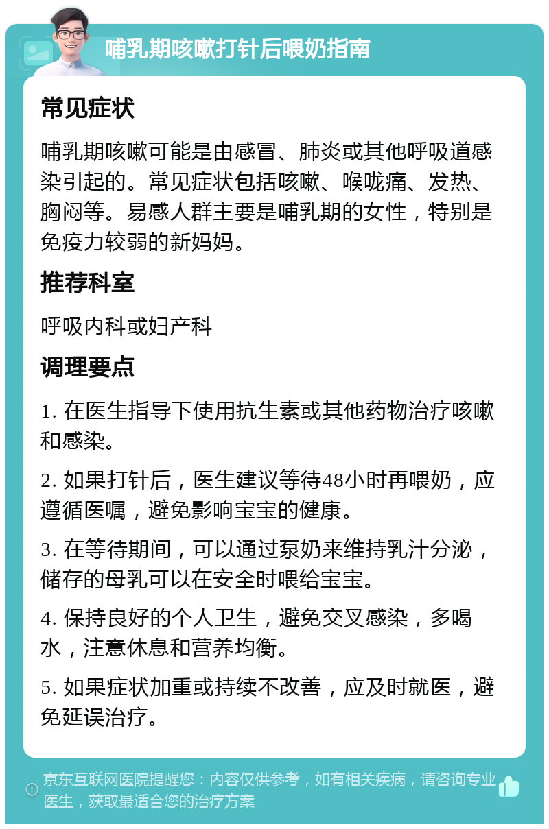 哺乳期咳嗽打针后喂奶指南 常见症状 哺乳期咳嗽可能是由感冒、肺炎或其他呼吸道感染引起的。常见症状包括咳嗽、喉咙痛、发热、胸闷等。易感人群主要是哺乳期的女性，特别是免疫力较弱的新妈妈。 推荐科室 呼吸内科或妇产科 调理要点 1. 在医生指导下使用抗生素或其他药物治疗咳嗽和感染。 2. 如果打针后，医生建议等待48小时再喂奶，应遵循医嘱，避免影响宝宝的健康。 3. 在等待期间，可以通过泵奶来维持乳汁分泌，储存的母乳可以在安全时喂给宝宝。 4. 保持良好的个人卫生，避免交叉感染，多喝水，注意休息和营养均衡。 5. 如果症状加重或持续不改善，应及时就医，避免延误治疗。