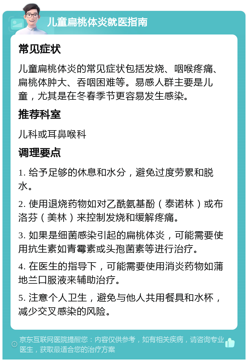 儿童扁桃体炎就医指南 常见症状 儿童扁桃体炎的常见症状包括发烧、咽喉疼痛、扁桃体肿大、吞咽困难等。易感人群主要是儿童，尤其是在冬春季节更容易发生感染。 推荐科室 儿科或耳鼻喉科 调理要点 1. 给予足够的休息和水分，避免过度劳累和脱水。 2. 使用退烧药物如对乙酰氨基酚（泰诺林）或布洛芬（美林）来控制发烧和缓解疼痛。 3. 如果是细菌感染引起的扁桃体炎，可能需要使用抗生素如青霉素或头孢菌素等进行治疗。 4. 在医生的指导下，可能需要使用消炎药物如蒲地兰口服液来辅助治疗。 5. 注意个人卫生，避免与他人共用餐具和水杯，减少交叉感染的风险。