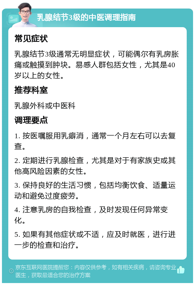 乳腺结节3级的中医调理指南 常见症状 乳腺结节3级通常无明显症状，可能偶尔有乳房胀痛或触摸到肿块。易感人群包括女性，尤其是40岁以上的女性。 推荐科室 乳腺外科或中医科 调理要点 1. 按医嘱服用乳癖消，通常一个月左右可以去复查。 2. 定期进行乳腺检查，尤其是对于有家族史或其他高风险因素的女性。 3. 保持良好的生活习惯，包括均衡饮食、适量运动和避免过度疲劳。 4. 注意乳房的自我检查，及时发现任何异常变化。 5. 如果有其他症状或不适，应及时就医，进行进一步的检查和治疗。